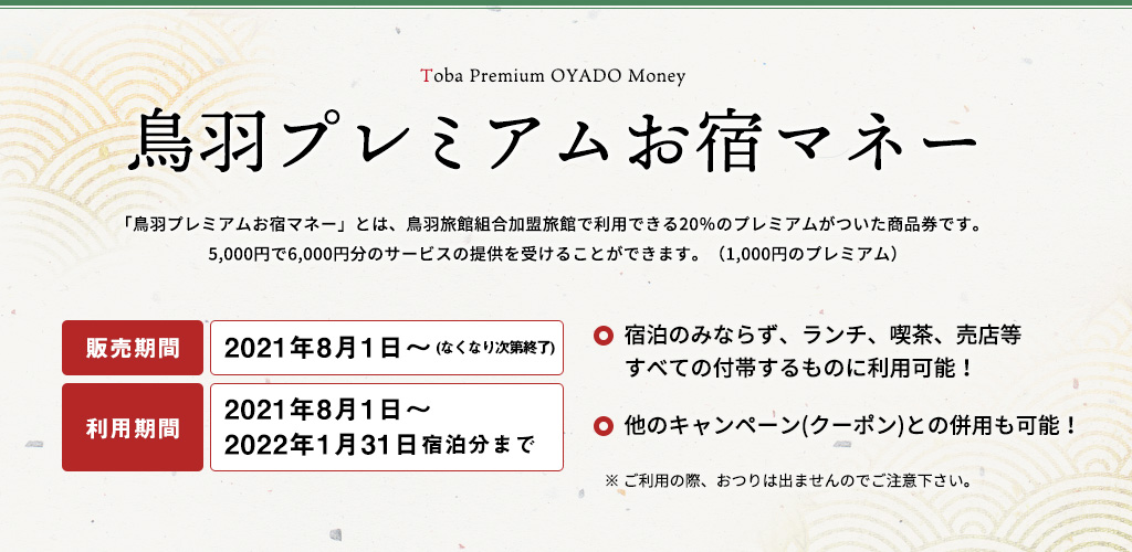 「鳥羽プレミアムお宿マネー」とは、鳥羽旅館組合加盟旅館で利用できる20%のプレミアムがついた商品券です。5,000円で6,000円分のサービスの提供を受けることができます。(1,000円のプレミアム)